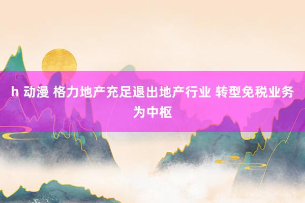 h 动漫 格力地产充足退出地产行业 转型免税业务为中枢