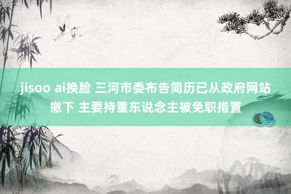jisoo ai换脸 三河市委布告简历已从政府网站撤下 主要持重东说念主被免职措置