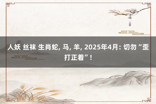 人妖 丝袜 生肖蛇， 马， 羊， 2025年4月: 切勿“歪打正着”!