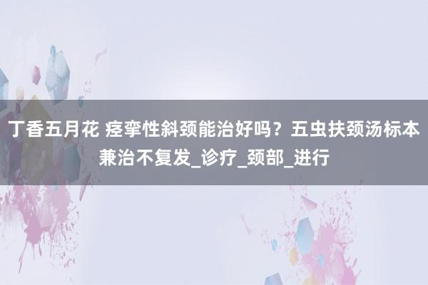 丁香五月花 痉挛性斜颈能治好吗？五虫扶颈汤标本兼治不复发_诊疗_颈部_进行