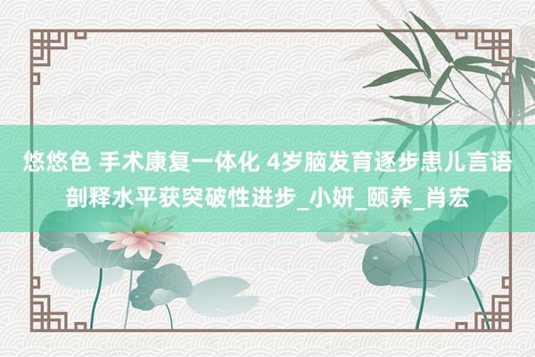 悠悠色 手术康复一体化 4岁脑发育逐步患儿言语剖释水平获突破性进步_小妍_颐养_肖宏