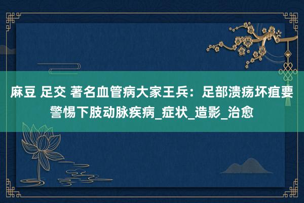 麻豆 足交 著名血管病大家王兵：足部溃疡坏疽要警惕下肢动脉疾病_症状_造影_治愈