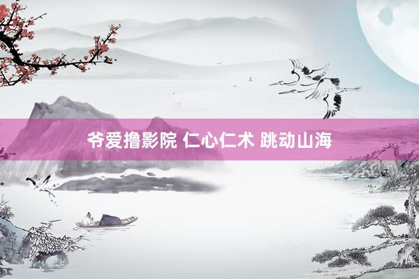 爷爱撸影院 仁心仁术 跳动山海