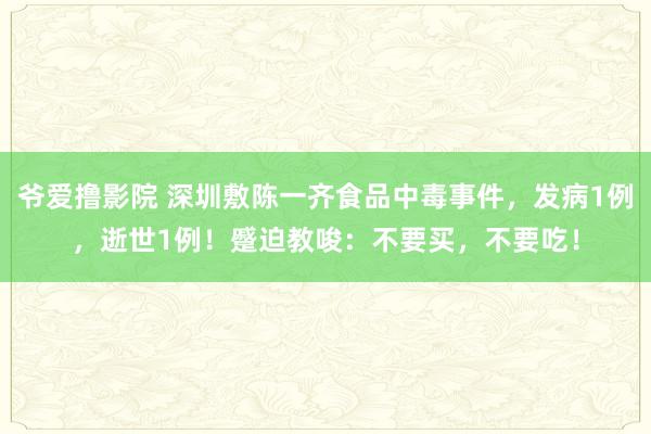 爷爱撸影院 深圳敷陈一齐食品中毒事件，发病1例，逝世1例！蹙迫教唆：不要买，不要吃！