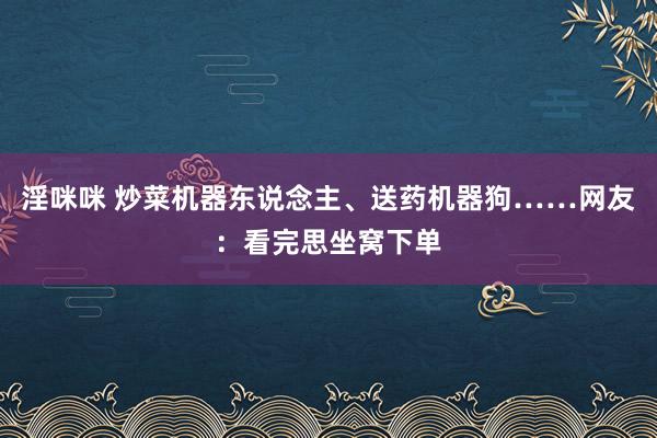 淫咪咪 炒菜机器东说念主、送药机器狗……网友：看完思坐窝下单