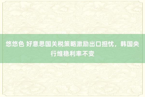 悠悠色 好意思国关税策略激励出口担忧，韩国央行维稳利率不变