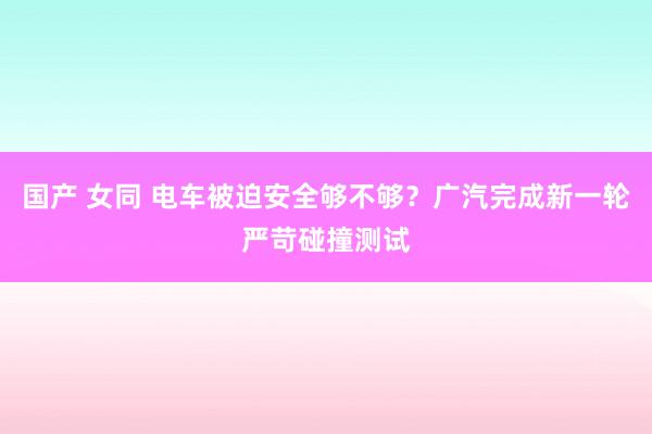 国产 女同 电车被迫安全够不够？广汽完成新一轮严苛碰撞测试