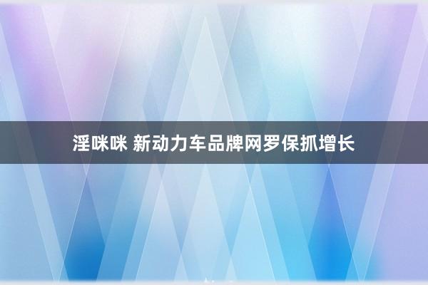 淫咪咪 新动力车品牌网罗保抓增长