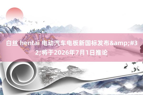 白丝 hentai 电动汽车电板新国标发布&#32;将于2026年7月1日推论