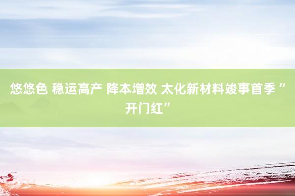 悠悠色 稳运高产 降本增效 太化新材料竣事首季“开门红”