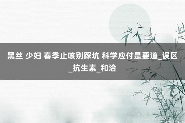 黑丝 少妇 春季止咳别踩坑 科学应付是要道_误区_抗生素_和洽