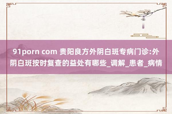 91porn com 贵阳良方外阴白斑专病门诊:外阴白斑按时复查的益处有哪些_调解_患者_病情