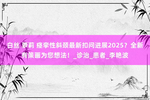 白丝 萝莉 痉挛性斜颈最新扣问进展2025？全新有策画为您想法！_诊治_患者_李艳波