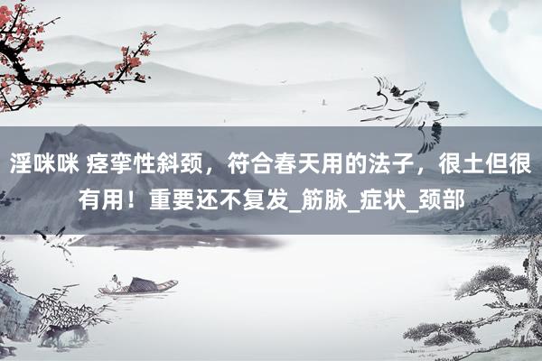 淫咪咪 痉挛性斜颈，符合春天用的法子，很土但很有用！重要还不复发_筋脉_症状_颈部