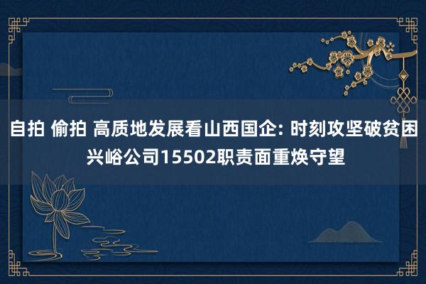自拍 偷拍 高质地发展看山西国企: 时刻攻坚破贫困 兴峪公司15502职责面重焕守望