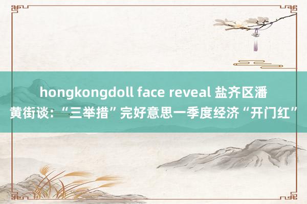 hongkongdoll face reveal 盐齐区潘黄街谈: “三举措”完好意思一季度经济“开门红”