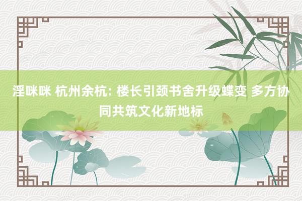 淫咪咪 杭州余杭: 楼长引颈书舍升级蝶变 多方协同共筑文化新地标