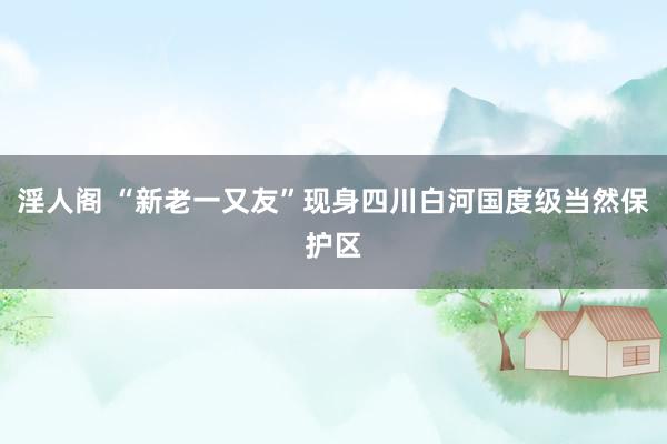 淫人阁 “新老一又友”现身四川白河国度级当然保护区