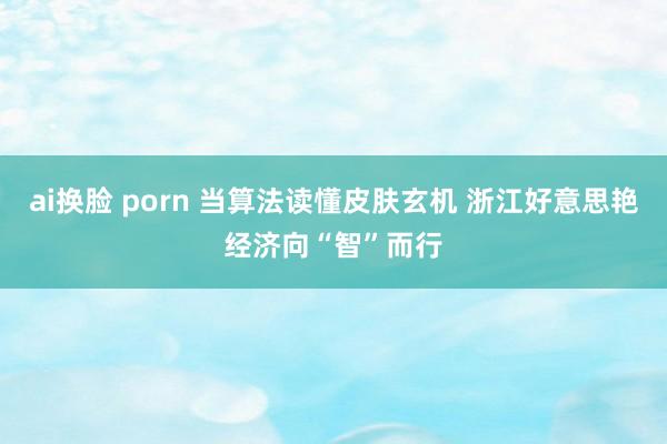 ai换脸 porn 当算法读懂皮肤玄机 浙江好意思艳经济向“智”而行