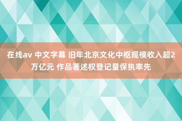 在线av 中文字幕 旧年北京文化中枢规模收入超2万亿元 作品著述权登记量保执率先
