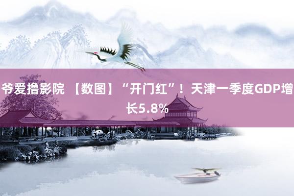 爷爱撸影院 【数图】“开门红”！天津一季度GDP增长5.8%