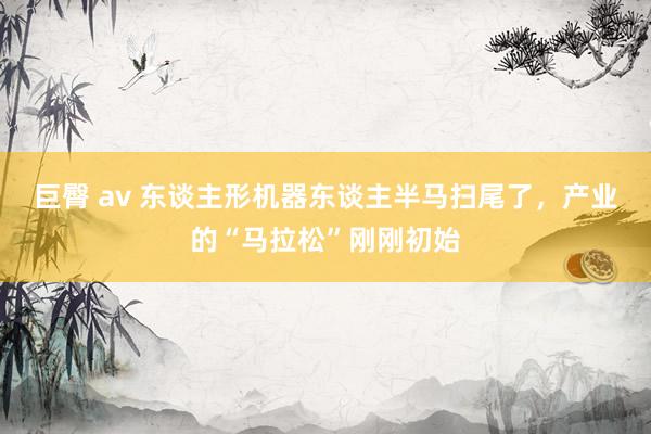 巨臀 av 东谈主形机器东谈主半马扫尾了，产业的“马拉松”刚刚初始