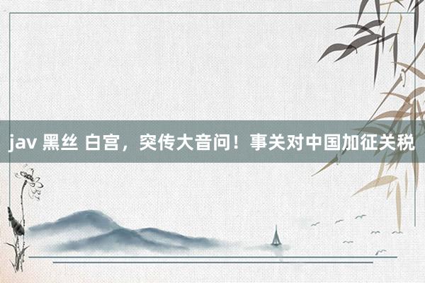 jav 黑丝 白宫，突传大音问！事关对中国加征关税