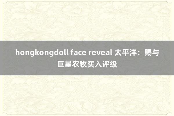 hongkongdoll face reveal 太平洋：赐与巨星农牧买入评级