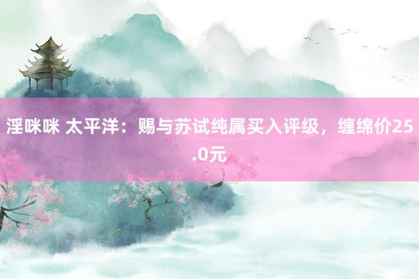 淫咪咪 太平洋：赐与苏试纯属买入评级，缠绵价25.0元