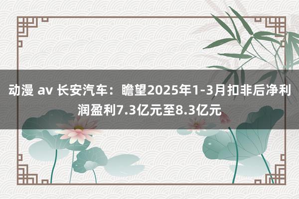 动漫 av 长安汽车：瞻望2025年1-3月扣非后净利润盈利7.3亿元至8.3亿元