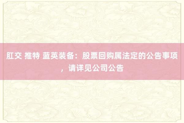 肛交 推特 蓝英装备：股票回购属法定的公告事项，请详见公司公告
