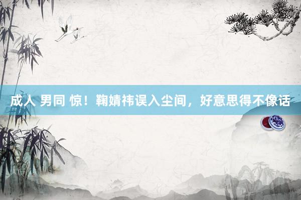 成人 男同 惊！鞠婧祎误入尘间，好意思得不像话