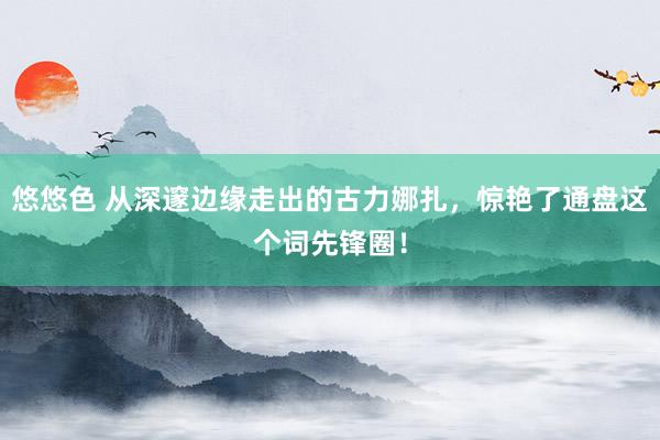 悠悠色 从深邃边缘走出的古力娜扎，惊艳了通盘这个词先锋圈！