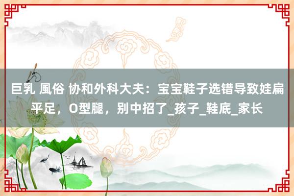 巨乳 風俗 协和外科大夫：宝宝鞋子选错导致娃扁平足，O型腿，别中招了_孩子_鞋底_家长