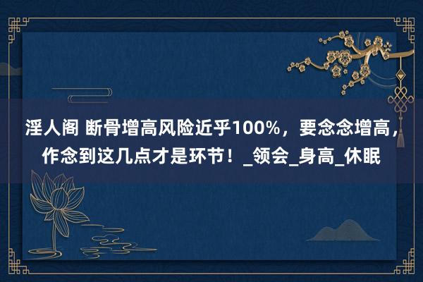 淫人阁 断骨增高风险近乎100%，要念念增高，作念到这几点才是环节！_领会_身高_休眠