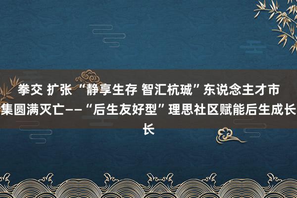 拳交 扩张 “静享生存 智汇杭珹”东说念主才市集圆满灭亡——“后生友好型”理思社区赋能后生成长