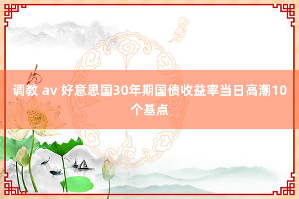 调教 av 好意思国30年期国债收益率当日高潮10个基点