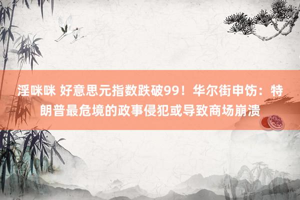 淫咪咪 好意思元指数跌破99！华尔街申饬：特朗普最危境的政事侵犯或导致商场崩溃