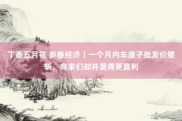 丁香五月花 新春经济｜一个月内车厘子批发价腰斩，商家们却并莫得更赢利
