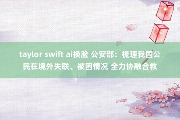taylor swift ai换脸 公安部：梳理我国公民在境外失联、被困情况 全力协融合救