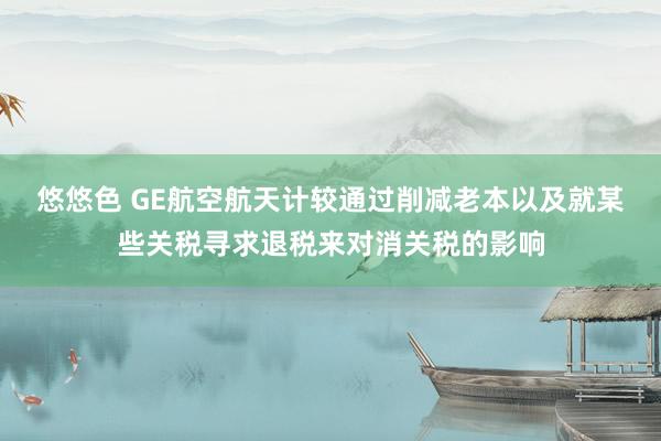 悠悠色 GE航空航天计较通过削减老本以及就某些关税寻求退税来对消关税的影响