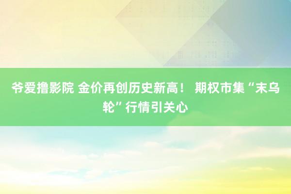 爷爱撸影院 金价再创历史新高！ 期权市集“末乌轮”行情引关心