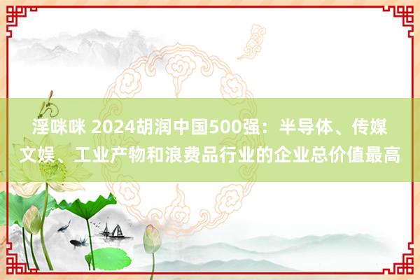 淫咪咪 2024胡润中国500强：半导体、传媒文娱、工业产物和浪费品行业的企业总价值最高