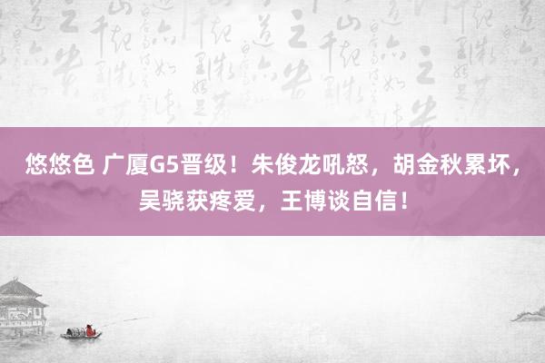 悠悠色 广厦G5晋级！朱俊龙吼怒，胡金秋累坏，吴骁获疼爱，王博谈自信！