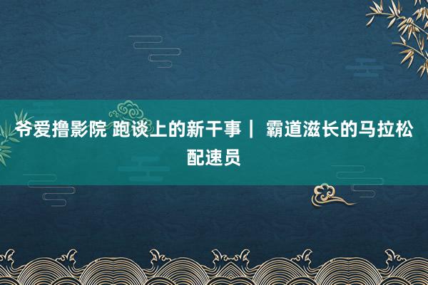 爷爱撸影院 跑谈上的新干事｜ 霸道滋长的马拉松配速员