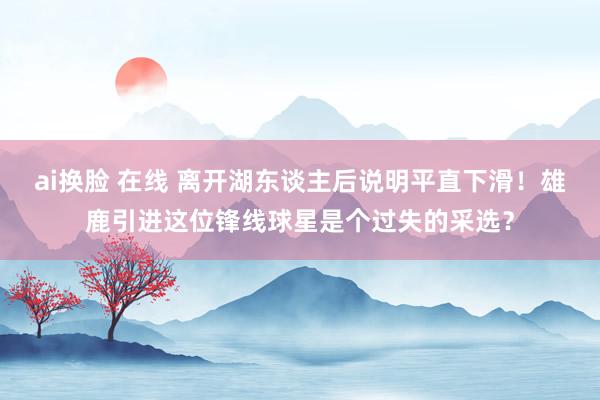 ai换脸 在线 离开湖东谈主后说明平直下滑！雄鹿引进这位锋线球星是个过失的采选？