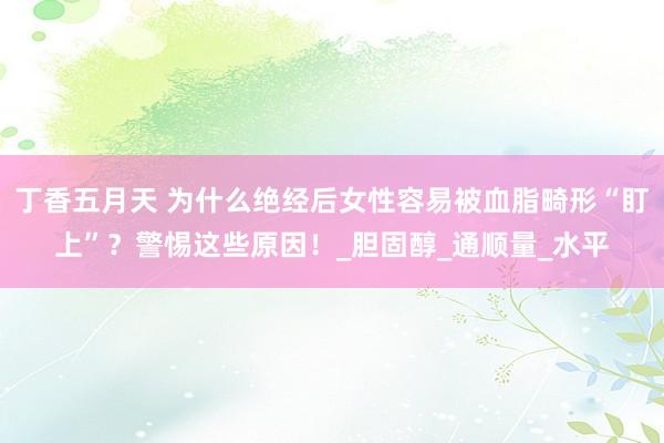 丁香五月天 为什么绝经后女性容易被血脂畸形“盯上”？警惕这些原因！_胆固醇_通顺量_水平