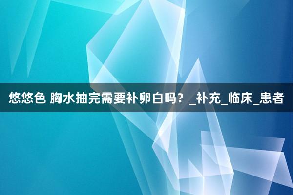 悠悠色 胸水抽完需要补卵白吗？_补充_临床_患者