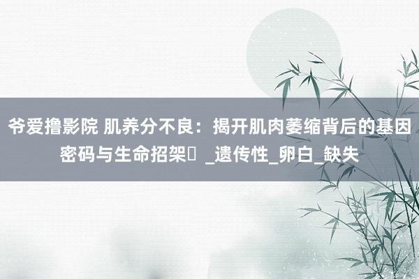 爷爱撸影院 肌养分不良：揭开肌肉萎缩背后的基因密码与生命招架​_遗传性_卵白_缺失