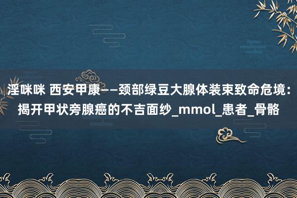 淫咪咪 西安甲康——颈部绿豆大腺体装束致命危境：揭开甲状旁腺癌的不吉面纱_mmol_患者_骨骼